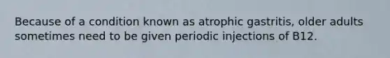 Because of a condition known as atrophic gastritis, older adults sometimes need to be given periodic injections of B12.