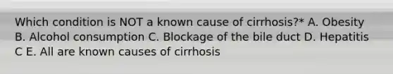 Which condition is NOT a known cause of cirrhosis?* A. Obesity B. Alcohol consumption C. Blockage of the bile duct D. Hepatitis C E. All are known causes of cirrhosis