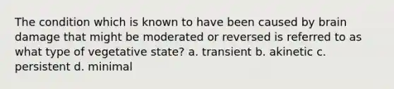 The condition which is known to have been caused by brain damage that might be moderated or reversed is referred to as what type of vegetative state? a. transient b. akinetic c. persistent d. minimal