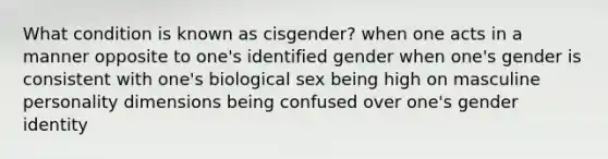 What condition is known as cisgender? when one acts in a manner opposite to one's identified gender when one's gender is consistent with one's biological sex being high on masculine personality dimensions being confused over one's gender identity