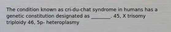 The condition known as cri-du-chat syndrome in humans has a genetic constitution designated as ________. 45, X trisomy triploidy 46, 5p- heteroplasmy