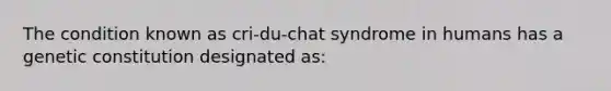 The condition known as cri-du-chat syndrome in humans has a genetic constitution designated as: