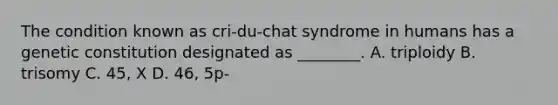 The condition known as cri-du-chat syndrome in humans has a genetic constitution designated as ________. A. triploidy B. trisomy C. 45, X D. 46, 5p-