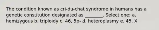 The condition known as cri-du-chat syndrome in humans has a genetic constitution designated as ________. Select one: a. hemizygous b. triploidy c. 46, 5p- d. heteroplasmy e. 45, X