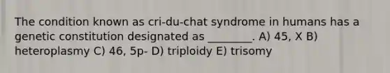 The condition known as cri-du-chat syndrome in humans has a genetic constitution designated as ________. A) 45, X B) heteroplasmy C) 46, 5p- D) triploidy E) trisomy