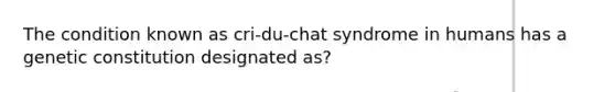 The condition known as cri-du-chat syndrome in humans has a genetic constitution designated as?