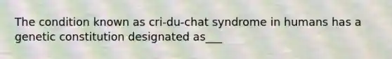 The condition known as cri-du-chat syndrome in humans has a genetic constitution designated as___