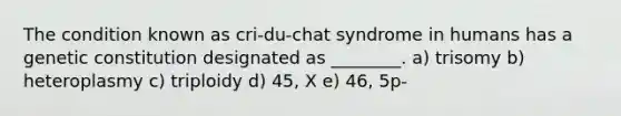 The condition known as cri-du-chat syndrome in humans has a genetic constitution designated as ________. a) trisomy b) heteroplasmy c) triploidy d) 45, X e) 46, 5p-