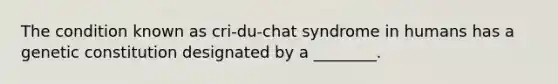 The condition known as cri-du-chat syndrome in humans has a genetic constitution designated by a ________.