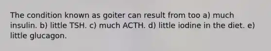 The condition known as goiter can result from too a) much insulin. b) little TSH. c) much ACTH. d) little iodine in the diet. e) little glucagon.