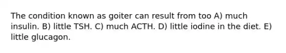 The condition known as goiter can result from too A) much insulin. B) little TSH. C) much ACTH. D) little iodine in the diet. E) little glucagon.