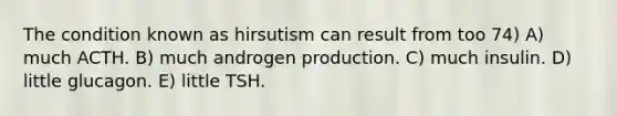 The condition known as hirsutism can result from too 74) A) much ACTH. B) much androgen production. C) much insulin. D) little glucagon. E) little TSH.