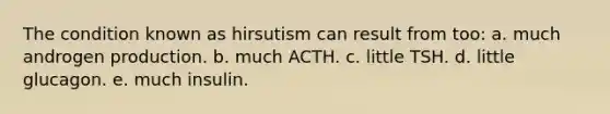 The condition known as hirsutism can result from too: a. much androgen production. b. much ACTH. c. little TSH. d. little glucagon. e. much insulin.