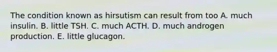 The condition known as hirsutism can result from too A. much insulin. B. little TSH. C. much ACTH. D. much androgen production. E. little glucagon.