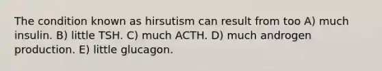 The condition known as hirsutism can result from too A) much insulin. B) little TSH. C) much ACTH. D) much androgen production. E) little glucagon.