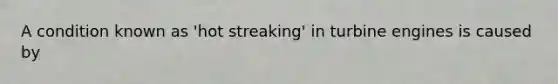 A condition known as 'hot streaking' in turbine engines is caused by