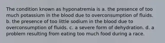 The condition known as hyponatremia is a. the presence of too much potassium in the blood due to overconsumption of fluids. b. the presence of too little sodium in the blood due to overconsumption of fluids. c. a severe form of dehydration. d. a problem resulting from eating too much food during a race.