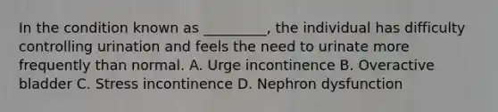 In the condition known as _________, the individual has difficulty controlling urination and feels the need to urinate more frequently than normal. A. Urge incontinence B. Overactive bladder C. Stress incontinence D. Nephron dysfunction