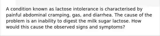 A condition known as lactose intolerance is characterised by painful abdominal cramping, gas, and diarrhea. The cause of the problem is an inability to digest the milk sugar lactose. How would this cause the observed signs and symptoms?