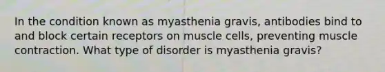 In the condition known as myasthenia gravis, antibodies bind to and block certain receptors on muscle cells, preventing muscle contraction. What type of disorder is myasthenia gravis?