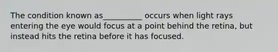 The condition known as__________ occurs when light rays entering the eye would focus at a point behind the retina, but instead hits the retina before it has focused.