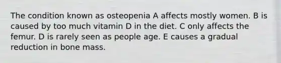 The condition known as osteopenia A affects mostly women. B is caused by too much vitamin D in the diet. C only affects the femur. D is rarely seen as people age. E causes a gradual reduction in bone mass.