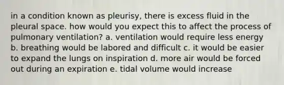 in a condition known as pleurisy, there is excess fluid in the pleural space. how would you expect this to affect the process of pulmonary ventilation? a. ventilation would require less energy b. breathing would be labored and difficult c. it would be easier to expand the lungs on inspiration d. more air would be forced out during an expiration e. tidal volume would increase