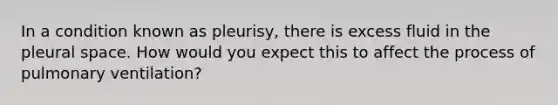 In a condition known as pleurisy, there is excess fluid in the pleural space. How would you expect this to affect the process of pulmonary ventilation?