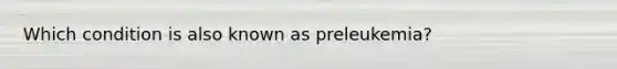 Which condition is also known as preleukemia?