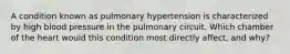 A condition known as pulmonary hypertension is characterized by high blood pressure in the pulmonary circuit. Which chamber of the heart would this condition most directly affect, and why?