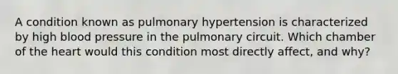 A condition known as pulmonary hypertension is characterized by high <a href='https://www.questionai.com/knowledge/kD0HacyPBr-blood-pressure' class='anchor-knowledge'>blood pressure</a> in the pulmonary circuit. Which chamber of <a href='https://www.questionai.com/knowledge/kya8ocqc6o-the-heart' class='anchor-knowledge'>the heart</a> would this condition most directly affect, and why?