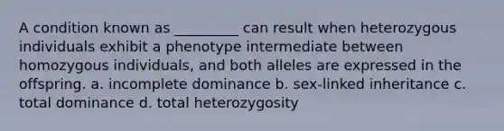 A condition known as _________ can result when heterozygous individuals exhibit a phenotype intermediate between homozygous individuals, and both alleles are expressed in the offspring. a. incomplete dominance b. sex-linked inheritance c. total dominance d. total heterozygosity