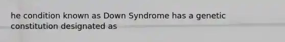 he condition known as Down Syndrome has a genetic constitution designated as