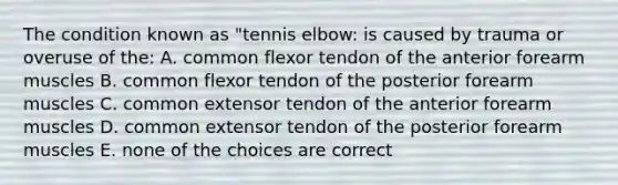 The condition known as "tennis elbow: is caused by trauma or overuse of the: A. common flexor tendon of the anterior forearm muscles B. common flexor tendon of the posterior forearm muscles C. common extensor tendon of the anterior forearm muscles D. common extensor tendon of the posterior forearm muscles E. none of the choices are correct