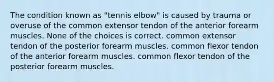 The condition known as "tennis elbow" is caused by trauma or overuse of the common extensor tendon of the anterior forearm muscles. None of the choices is correct. common extensor tendon of the posterior forearm muscles. common flexor tendon of the anterior forearm muscles. common flexor tendon of the posterior forearm muscles.