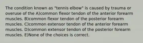 The condition known as "tennis elbow" is caused by trauma or overuse of the A)common flexor tendon of the anterior forearm muscles. B)common flexor tendon of the posterior forearm muscles. C)common extensor tendon of the anterior forearm muscles. D)common extensor tendon of the posterior forearm muscles. E)None of the choices is correct.