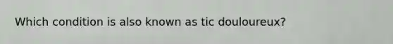 Which condition is also known as tic douloureux?