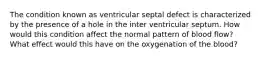 The condition known as ventricular septal defect is characterized by the presence of a hole in the inter ventricular septum. How would this condition affect the normal pattern of blood flow? What effect would this have on the oxygenation of the blood?