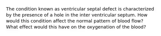 The condition known as ventricular septal defect is characterized by the presence of a hole in the inter ventricular septum. How would this condition affect the normal pattern of blood flow? What effect would this have on the oxygenation of the blood?