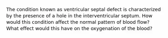 The condition known as ventricular septal defect is characterized by the presence of a hole in the interventricular septum. How would this condition affect the normal pattern of blood flow? What effect would this have on the oxygenation of the blood?