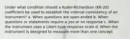 Under what condition should a Kuder-Richardson (KR-20) coefficient be used to establish the internal consistency of an instrument? a. When questions are open-ended b. When questions or statements require a yes or no response c. When the instrument uses a Likert-type response scale d. When the instrument is designed to measure more than one concept