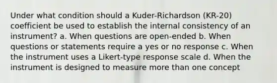 Under what condition should a Kuder-Richardson (KR-20) coefficient be used to establish the internal consistency of an instrument? a. When questions are open-ended b. When questions or statements require a yes or no response c. When the instrument uses a Likert-type response scale d. When the instrument is designed to measure more than one concept