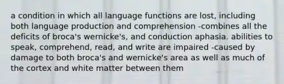 a condition in which all language functions are lost, including both language production and comprehension -combines all the deficits of broca's wernicke's, and conduction aphasia. abilities to speak, comprehend, read, and write are impaired -caused by damage to both broca's and wernicke's area as well as much of the cortex and white matter between them