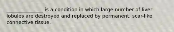 _______________ is a condition in which large number of liver lobules are destroyed and replaced by permanent, scar-like connective tissue.