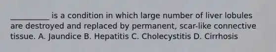 __________ is a condition in which large number of liver lobules are destroyed and replaced by permanent, scar-like connective tissue. A. Jaundice B. Hepatitis C. Cholecystitis D. Cirrhosis