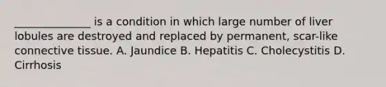 ______________ is a condition in which large number of liver lobules are destroyed and replaced by permanent, scar-like connective tissue. A. Jaundice B. Hepatitis C. Cholecystitis D. Cirrhosis