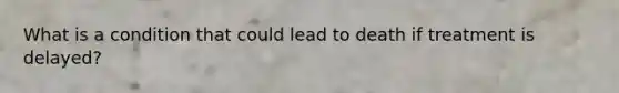 What is a condition that could lead to death if treatment is delayed?