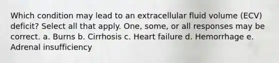 Which condition may lead to an extracellular fluid volume (ECV) deficit? Select all that apply. One, some, or all responses may be correct. a. Burns b. Cirrhosis c. Heart failure d. Hemorrhage e. Adrenal insufficiency