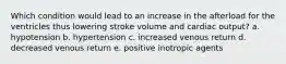 Which condition would lead to an increase in the afterload for the ventricles thus lowering stroke volume and cardiac output? a. hypotension b. hypertension c. increased venous return d. decreased venous return e. positive inotropic agents