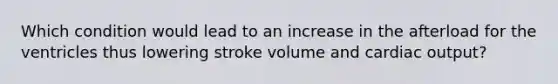 Which condition would lead to an increase in the afterload for the ventricles thus lowering stroke volume and cardiac output?